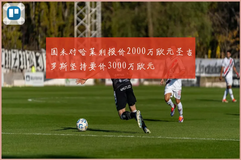 国米对哈莱利报价2000万欧元圣吉罗斯坚持要价3000万欧元