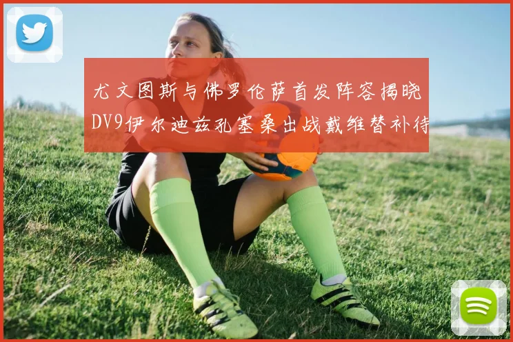 尤文图斯与佛罗伦萨首发阵容揭晓DV9伊尔迪兹孔塞桑出战戴维替补待命