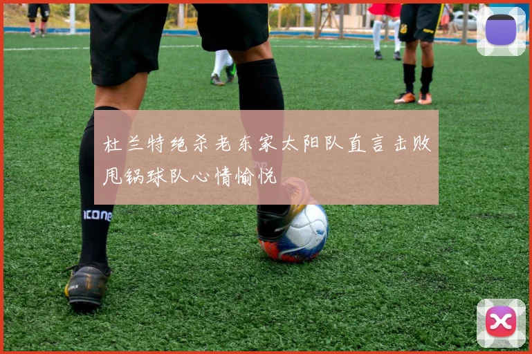 杜兰特绝杀老东家太阳队直言击败甩锅球队心情愉悦