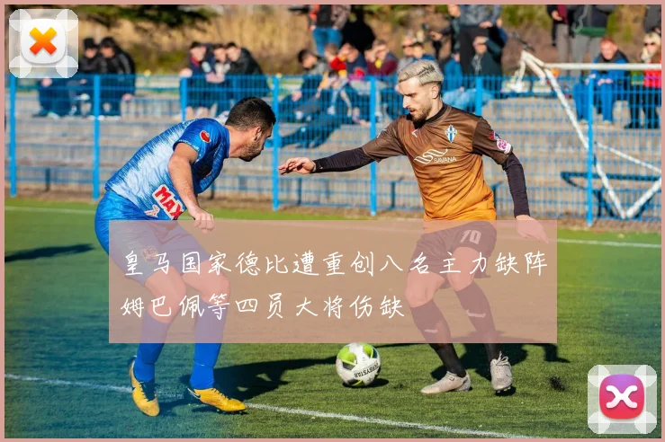 皇马国家德比遭重创八名主力缺阵姆巴佩等四员大将伤缺