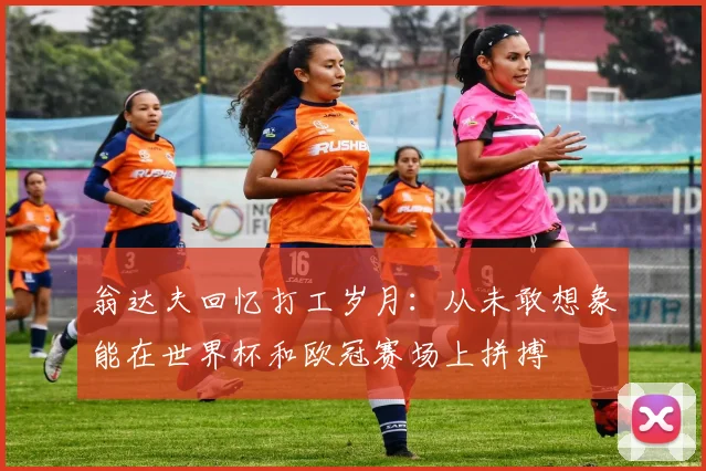 翁达夫回忆打工岁月：从未敢想象能在世界杯和欧冠赛场上拼搏