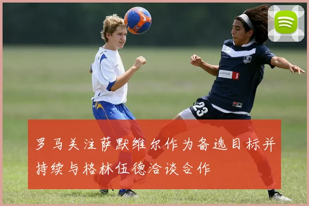 罗马关注萨默维尔作为备选目标并持续与格林伍德洽谈合作