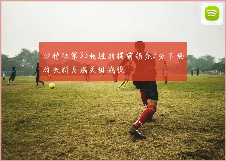 沙特联第33轮胜利提前领先5分下场对决新月成关键战役