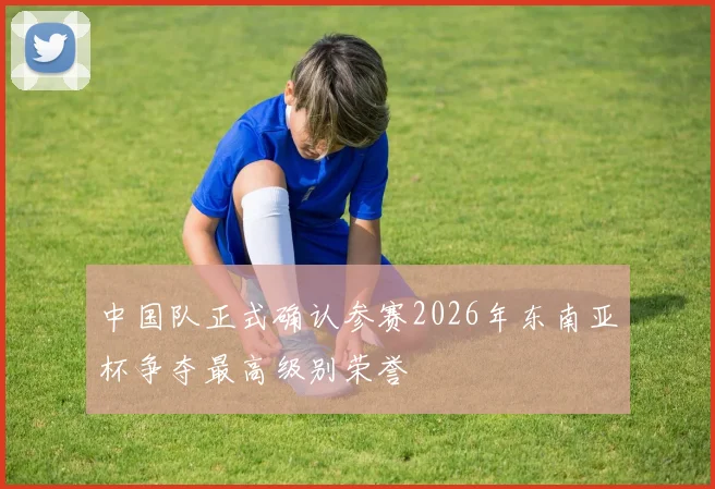 中国队正式确认参赛2026年东南亚杯争夺最高级别荣誉