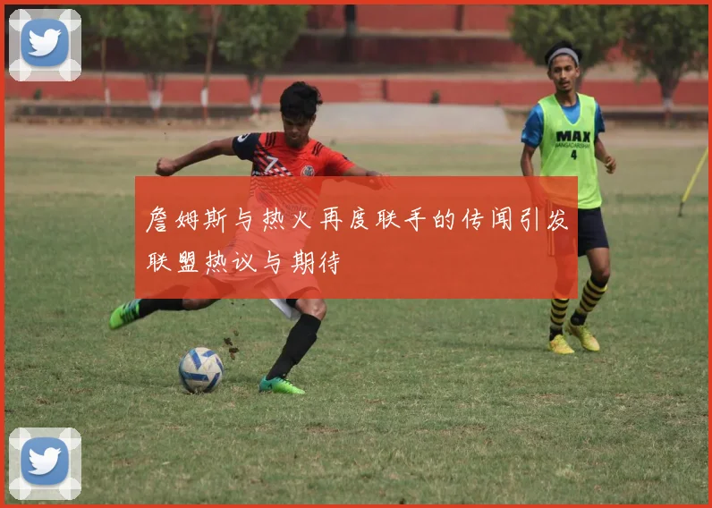 詹姆斯与热火再度联手的传闻引发联盟热议与期待