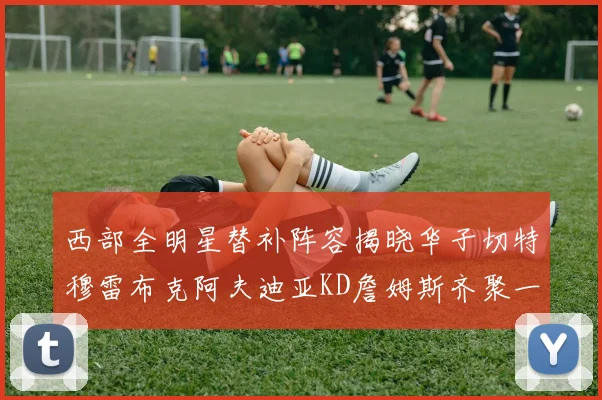 西部全明星替补阵容揭晓华子切特穆雷布克阿夫迪亚KD詹姆斯齐聚一堂