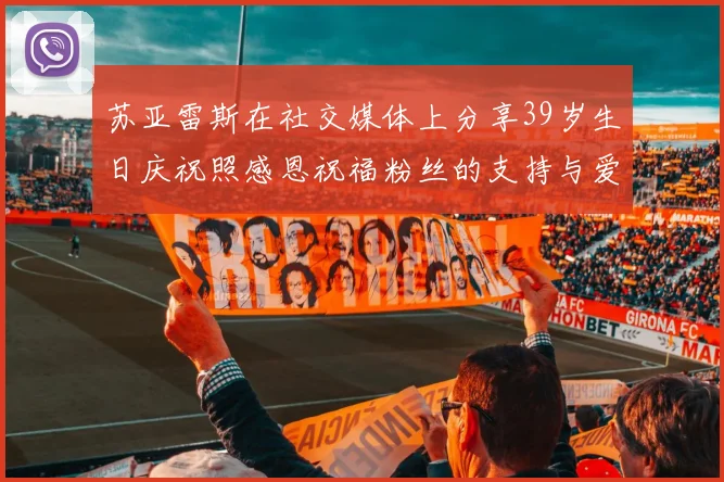 苏亚雷斯在社交媒体上分享39岁生日庆祝照感恩祝福粉丝的支持与爱护