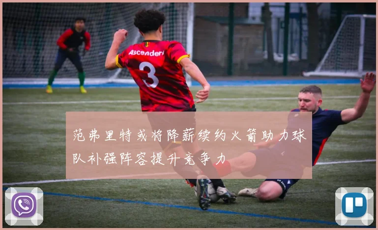 范弗里特或将降薪续约火箭助力球队补强阵容提升竞争力