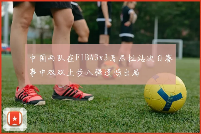中国两队在FIBA3x3马尼拉站次日赛事中双双止步八强遗憾出局