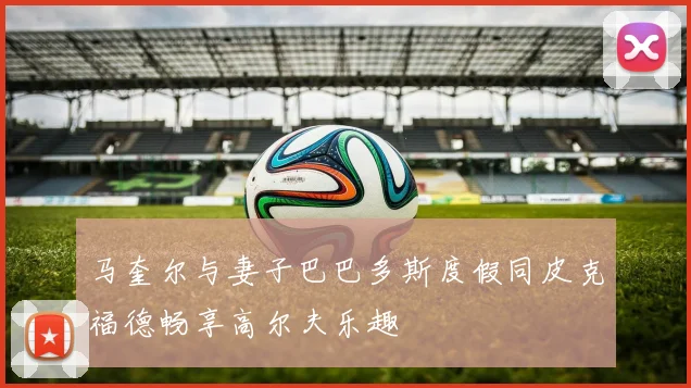 马奎尔与妻子巴巴多斯度假同皮克福德畅享高尔夫乐趣