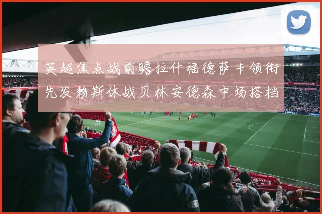 英超焦点战前瞻拉什福德萨卡领衔先发赖斯休战贝林安德森中场搭档