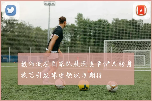 戴伟浚在国家队展现克鲁伊夫转身技艺引发球迷热议与期待