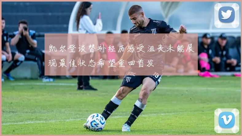凯尔登谈替补经历感受沮丧未能展现最佳状态希望重回首发