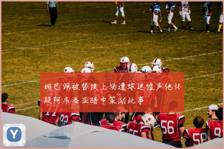 姆巴佩被替换上场遭球迷嘘声他怀疑阿韦洛亚暗中策划此事