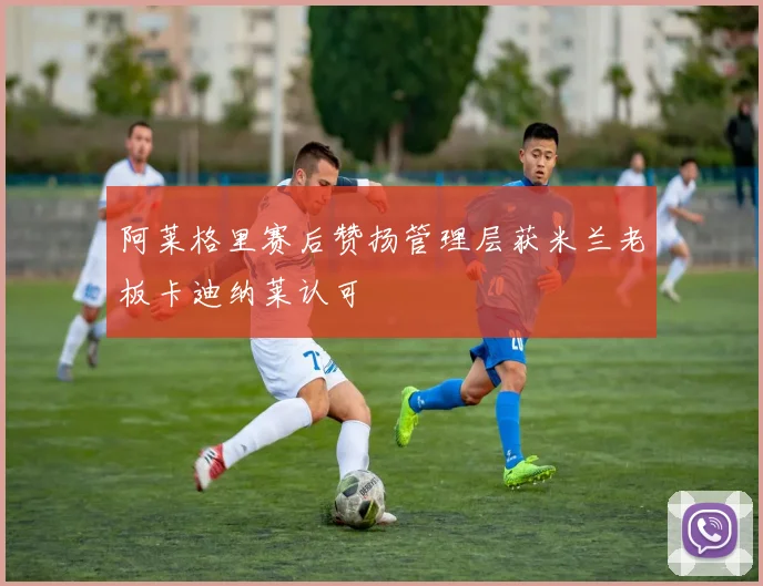 阿莱格里赛后赞扬管理层获米兰老板卡迪纳莱认可