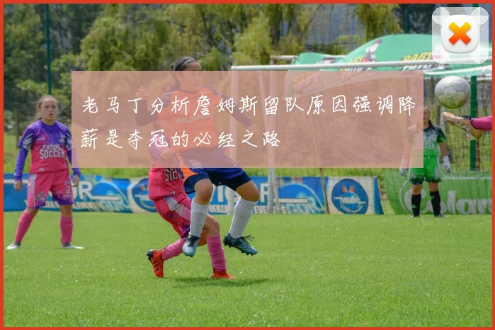 老马丁分析詹姆斯留队原因强调降薪是夺冠的必经之路