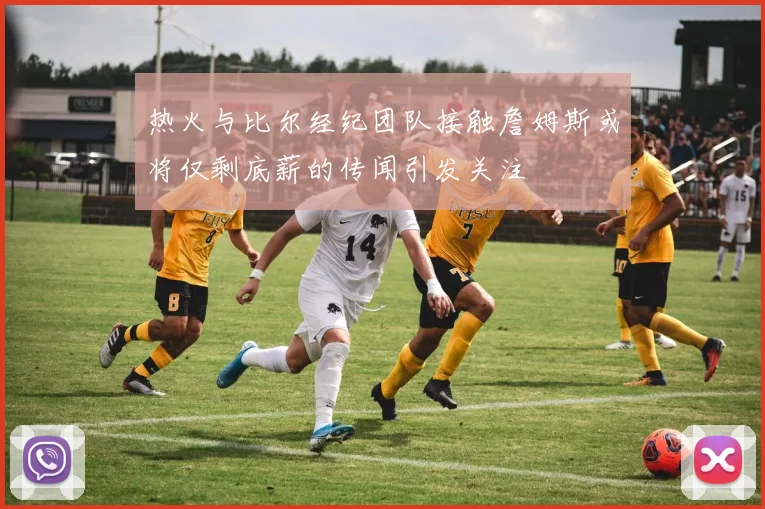 热火与比尔经纪团队接触詹姆斯或将仅剩底薪的传闻引发关注
