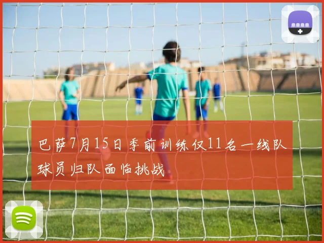 巴萨7月15日季前训练仅11名一线队球员归队面临挑战