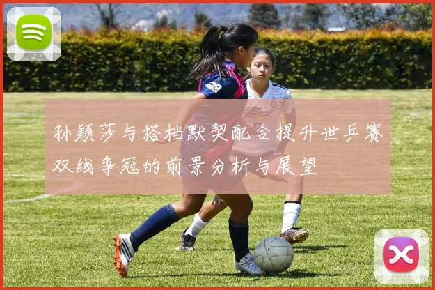 孙颖莎与搭档默契配合提升世乒赛双线争冠的前景分析与展望