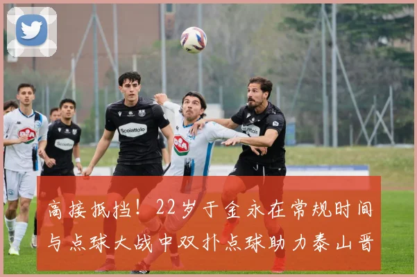 高接抵挡！22岁于金永在常规时间与点球大战中双扑点球助力泰山晋级八强
